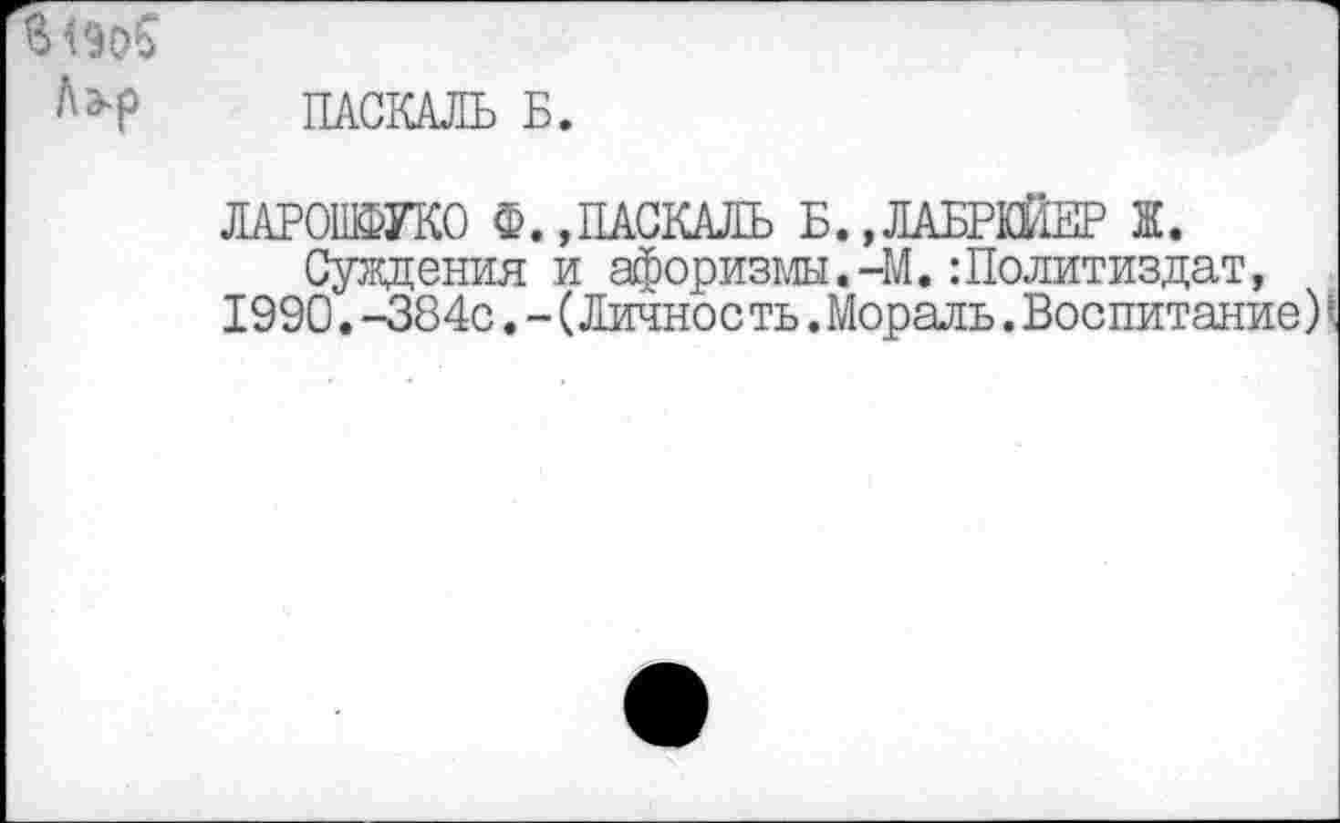 ﻿ПАСКАЛЬ Б.
ЛАРОШФУКО Ф.»ПАСКАЛЬ Б.,ЛАБРКЙЕР Ж.
Суждения и афоризмы.-М.:Политиздат, 1990.-384с.-(Личное ть.Мораль.Воспитание) \